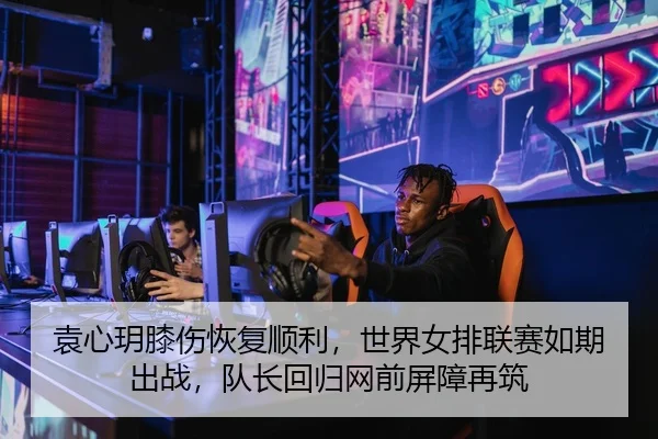 袁心玥膝伤恢复顺利，世界女排联赛如期出战，队长回归网前屏障再筑