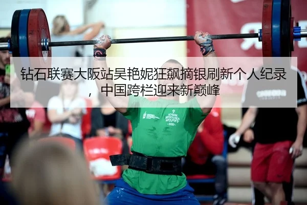 钻石联赛大阪站吴艳妮狂飙摘银刷新个人纪录，中国跨栏迎来新巅峰